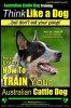 Australian Cattle Dog Training Think Like Me ...But Don&#039;t Eat Your Poop!: Here&#039;s Exactly How to Train Your Australian Cattle Dog