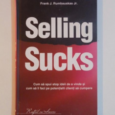 SELLING SUCKS , CUM SA SPUI STOP IDEII DE A VINDE SI CUM SA II FACI PE POTENTIALII CLIENTI SA CUMPERE de FRANK J. RUMBAUSKAS JR. , 2010