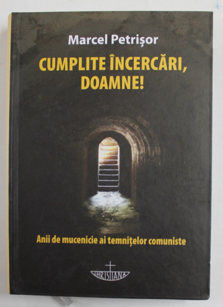 CUMPLITE INCERCARI , DOAMNE ! - ANII DE MUCENICIE AI TEMNITELOR COMUNISTE de MARCEL PETRISOR , 2011