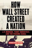 How Wall Street Created a Nation: J.P. Morgan, Teddy Roosevelt, and the Panama Canal