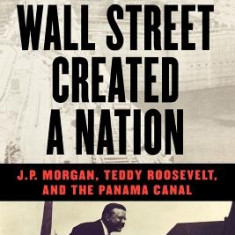 How Wall Street Created a Nation: J.P. Morgan, Teddy Roosevelt, and the Panama Canal