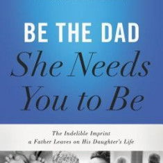 Be the Dad She Needs You to Be: The Indelible Imprint a Father Leaves on His Daughter's Life