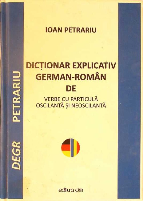 DICTIONAR EXPLICATIV GERMAN-ROMAN DE VERBE CU PARTICULA OSCILANTA SI NEOSCILANTA-IOAN PETRARIU-260989