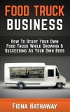 Food Truck Business: How to Start Your Own Food Truck While Growing &amp; Succeeding as Your Own Boss