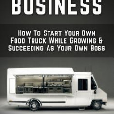 Food Truck Business: How to Start Your Own Food Truck While Growing & Succeeding as Your Own Boss