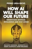 How AI Will Shape Our Future: Understand Artificial Intelligence and Stay Ahead. Machine Learning. Generative AI. Robots. Quantum AI. Super Intellig