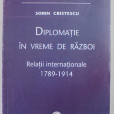 DIPLOMATIE IN VREME DE RAZBOI , RELATII INTERNATIONALE 1789 - 1914 de SORIN CRISTESCU , 2009