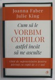 CUM SA LE VORBIM COPIILOR ASTFEL INCAT SA NE ASCULTE de JOANNA FABER si JULIE KING , ...PENTRU PARINTII CU COPII DE 2 -7 ANI , 2019