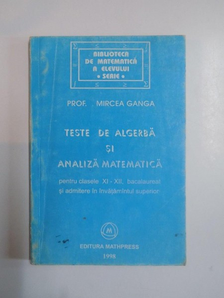 TESTE DE ALGEBRA SI ANALIZA MATEMATICA. PENTRU CLASELE XI-XII, BACALAUREAT SI ADMITERE IN INVATAMNATUL SUPERIOR de MIRCEA GANGA 1998