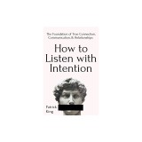 How to Listen with Intention The Foundation of True Connection, Communication, and Relationships