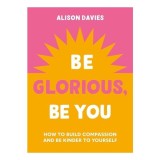 Be Glorious, Be You How to Build Compassion and Be Kinder to Yourself