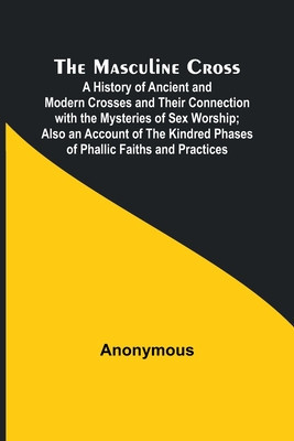 The Masculine Cross; A History of Ancient and Modern Crosses and Their Connection with the Mysteries of Sex Worship; Also an Account of the Kindred Ph