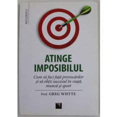 ATINGE IMPOSIBILUL de GREG WHYTE , CUM SA FACI FATA PROVOCARILOR SI SA OBTII SUCCESUL IN VIATA , MUNCA SI SPORT , 2018