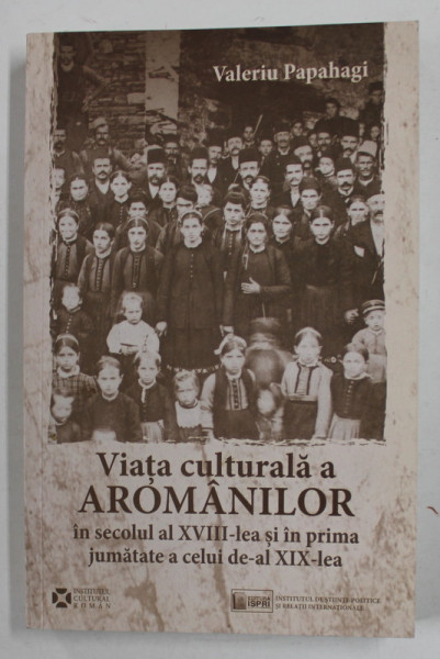 VIATA CULTURALA A AROMANILOR IN SECOLUL AL XVIII - LEA SI IN PRIMA JUMATATE A CELUI DE - AL XIX - LEA de VALERIU PAPAHAGI , 2015