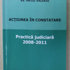 ACTIUNEA IN CONSTATARE , PRACTICA JUDICIARA , 2008 - 2011 de AV. MATEI VALERIU , APARUTA 2011