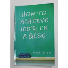 HOW TO ACHIEVE 100 % IN A GCSE by ROBERT BLAKEY , 2012
