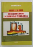 METALE GRELE , MODELE MATEMATICE DE PROIECTARE TEHNOLOGICA de ION CONSTANTIN , 2015 , DEDICATIE*