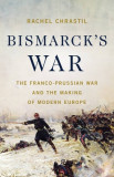 Bismarck&#039;s War: The Franco-Prussian War and the Making of Modern Europe