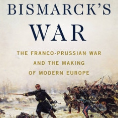 Bismarck's War: The Franco-Prussian War and the Making of Modern Europe