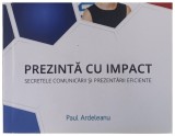 PREZINTA CU IMPACT SECRETELE COMUNICARII SI PREZENTARII EFICIENTE de Paul Ardeleanu , 2016