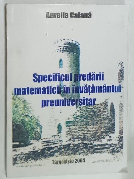 SPECIFICUL PREDARII MATEMATICII IN INVATAMANTUL PRUNIVERSITAR de AURELIA CATANA , 2004 , DEDICATIE *