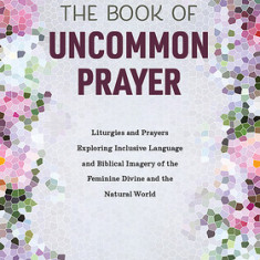 The Book of Uncommon Prayer: Liturgies and Prayers Exploring Inclusive Language and Biblical Imagery of the Feminine Divine and the Natural World