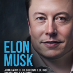 Elon Musk: A Biography of the Billionaire Behind SpaceX, Tesla & Twitter