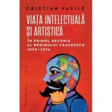 Viata intelectuala si artistica in primul deceniu al regimului Ceausescu, 1965-1974 - Cristian Vasile