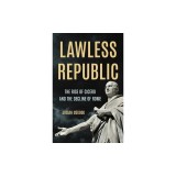 Lawless Republic: The Rise of Cicero and the Decline of Rome