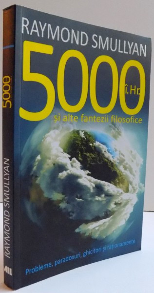 5000 i. Hr. SI ALTE FANTEZII FILOSOFICE- PROBLEME , PARADOXURI, GHICITORI SI RATIONAMENTE de RAYMOND SMULLYAN , 2014