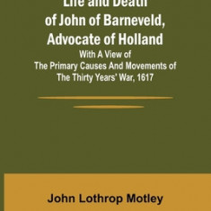 Life and Death of John of Barneveld, Advocate of Holland: with a view of the primary causes and movements of the Thirty Years' War, 1617