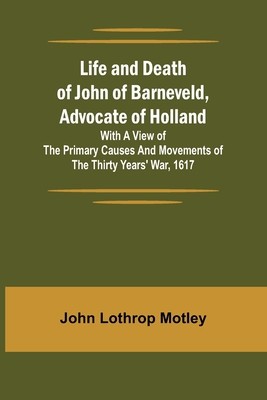 Life and Death of John of Barneveld, Advocate of Holland: with a view of the primary causes and movements of the Thirty Years&#039; War, 1617