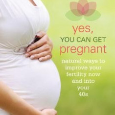 Yes, You Can Get Pregnant: Natural Ways to Improve Your Fertility Now and Into Your 40s