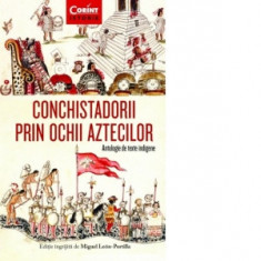 Conchistadorii prin ochii aztecilor. Antologie de texte indigene - Miguel Leon-Portilla, Anca Irina Ionescu