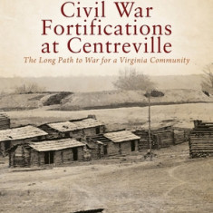 The Complete History of the Civil War Fortifications at Centreville: The Long Path to War for a Virginia Community