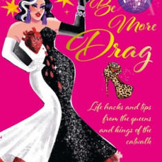 Be More Drag: Life Hacks and Tips from the Queens and Kings of the Catwalk