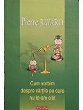 Pierre Bayard - Cum vorbim despre cartile pe care nu le-am citit (Editia: 2008)
