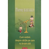 Pierre Bayard - Cum vorbim despre cartile pe care nu le-am citit (Editia: 2008)