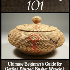 Basket Weaving 101: The Ultimate Beginner's Guide for Getting Started Basket Weaving - Techniques, Secrets and Tips