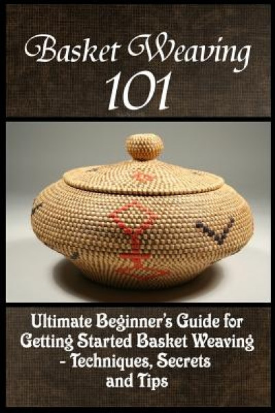 Basket Weaving 101: The Ultimate Beginner&#039;s Guide for Getting Started Basket Weaving - Techniques, Secrets and Tips