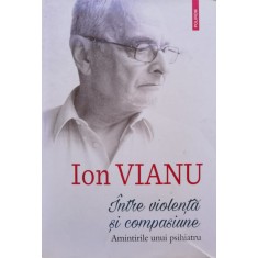 Intre Violenta Si Compasiune, Amintirile Unui Psihiatru - Ion Vianu , C683