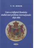 Cum s-a infaptuit Romania. Studiul unei probleme internationale: 1856-1866 - T. W. Riker