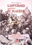 LUPTAND PENTRU O ILUZIE. VOLUNTARI ROMANI IN BRIGAZILE INTERNATIONALE DIN SPANIA-MIHAI BURCEA-363032
