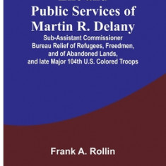 Life and public services of Martin R. Delany: Sub-Assistant Commissioner Bureau Relief of Refugees, Freedmen, and of Abandoned Lands, and late Major 1