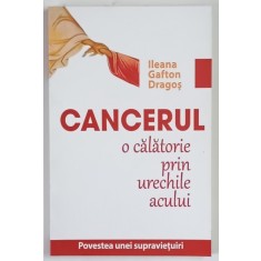 CANCERUL , O CALATORIE PRIN URECHILE ACULUI , POVESTEA UNEI SUPRAVIETUIRI de ILEANA GAFTON DRAGOS , 2013
