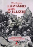 Luptand pentru o iluzie. Voluntari romani in Brigazile Internationale din Spania - Mihai Burcea