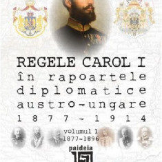 Regele Carol I in rapoartele diplomatice austro-ungare (1877-1914). Volumul I | Sorin Cristescu