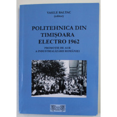 POLITEHNICA DIN TIMISOARA ELCTRO 1962 , PROMOTIE DE AUR A INDUSTRIALIZARII ROMANIEI de VASILE BALTAC , 2017