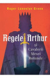 Regele Arthur si Cavalerii Mesei Rotunde - Roger Lancelyn Green