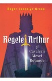 Regele Arthur si Cavalerii Mesei Rotunde - Roger Lancelyn Green